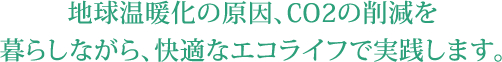 地球温暖化の原因、CO2の削減を暮らしながら、快適なエコライフで実践します。